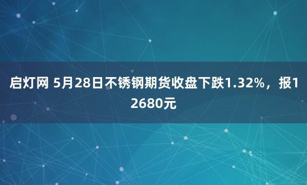 启灯网 5月28日不锈钢期货收盘下跌1.32%，报12680元