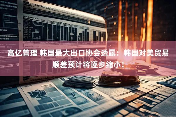 高亿管理 韩国最大出口协会透露：韩国对美贸易顺差预计将逐步缩小！