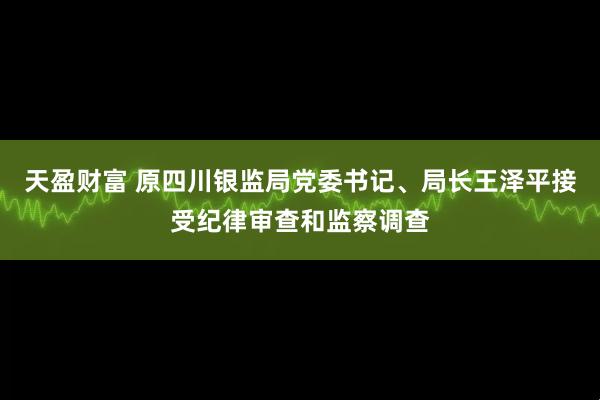 天盈财富 原四川银监局党委书记、局长王泽平接受纪律审查和监察调查