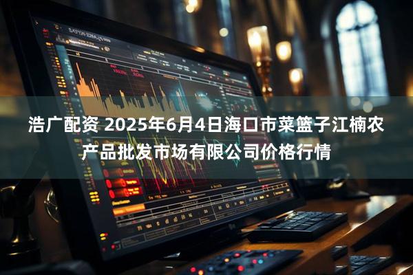 浩广配资 2025年6月4日海口市菜篮子江楠农产品批发市场有限公司价格行情