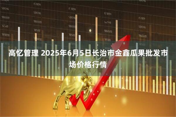 高忆管理 2025年6月5日长治市金鑫瓜果批发市场价格行情