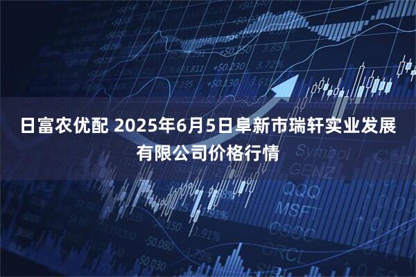 日富农优配 2025年6月5日阜新市瑞轩实业发展有限公司价格行情
