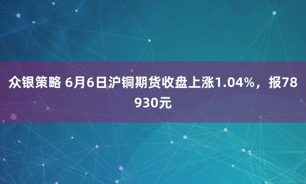 众银策略 6月6日沪铜期货收盘上涨1.04%，报78930元