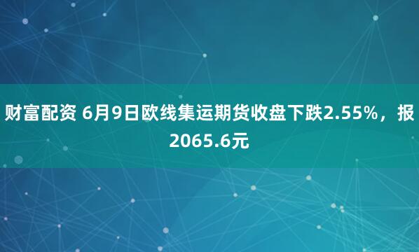 财富配资 6月9日欧线集运期货收盘下跌2.55%，报2065.6元