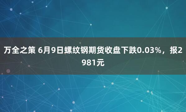 万全之策 6月9日螺纹钢期货收盘下跌0.03%，报2981元