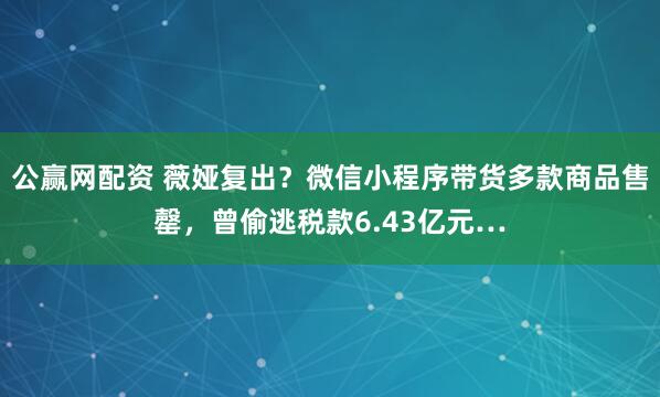 公赢网配资 薇娅复出？微信小程序带货多款商品售罄，曾偷逃税款6.43亿元…