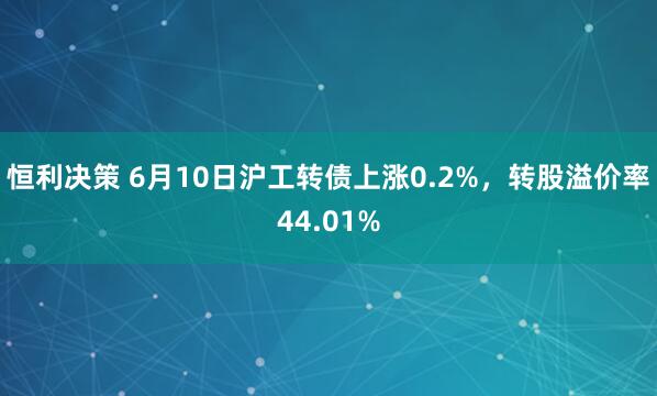 恒利决策 6月10日沪工转债上涨0.2%，转股溢价率44.01%