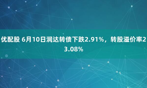优配股 6月10日润达转债下跌2.91%，转股溢价率23.08%