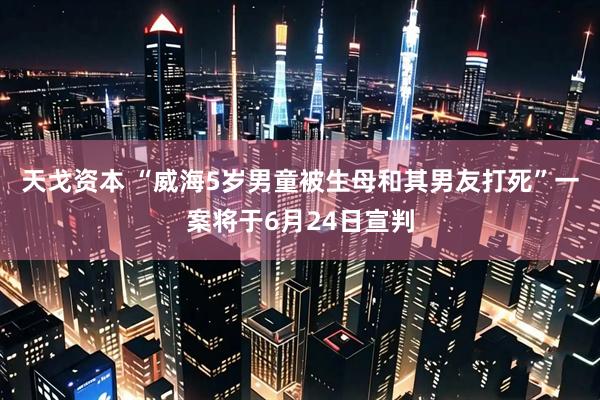 天戈资本 “威海5岁男童被生母和其男友打死”一案将于6月24日宣判