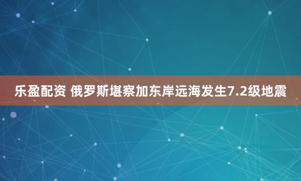 乐盈配资 俄罗斯堪察加东岸远海发生7.2级地震