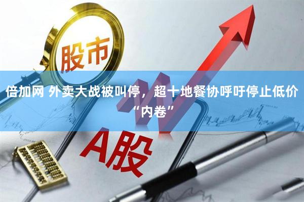 倍加网 外卖大战被叫停，超十地餐协呼吁停止低价“内卷”