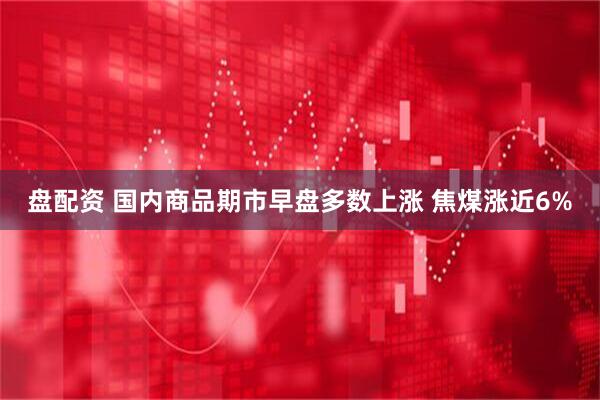 盘配资 国内商品期市早盘多数上涨 焦煤涨近6%