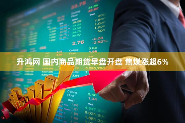 升鸿网 国内商品期货早盘开盘 焦煤涨超6%