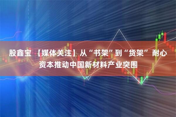 股鑫宝 【媒体关注】从“书架”到“货架” 耐心资本推动中国新材料产业突围