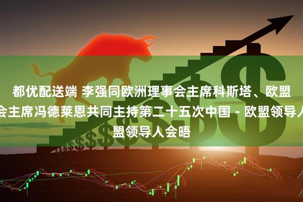 都优配送端 李强同欧洲理事会主席科斯塔、欧盟委员会主席冯德莱恩共同主持第二十五次中国－欧盟领导人会晤