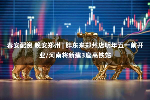 春安配资 晚安郑州 | 胖东来郑州店明年五一前开业/河南将新建3座高铁站