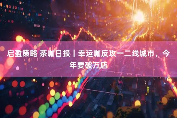 启盈策略 茶咖日报｜幸运咖反攻一二线城市，今年要破万店