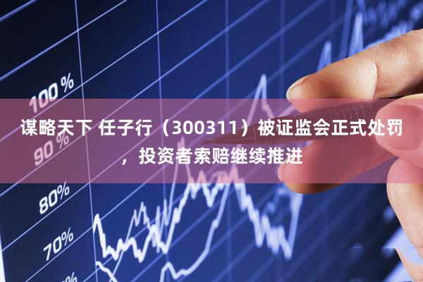 谋略天下 任子行（300311）被证监会正式处罚，投资者索赔继续推进