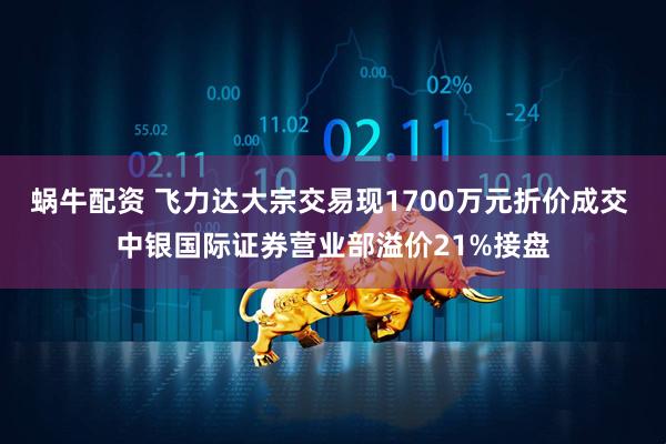 蜗牛配资 飞力达大宗交易现1700万元折价成交 中银国际证券营业部溢价21%接盘