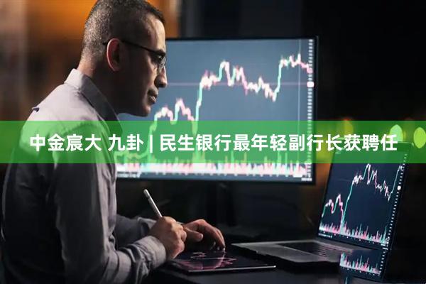中金宸大 九卦 | 民生银行最年轻副行长获聘任