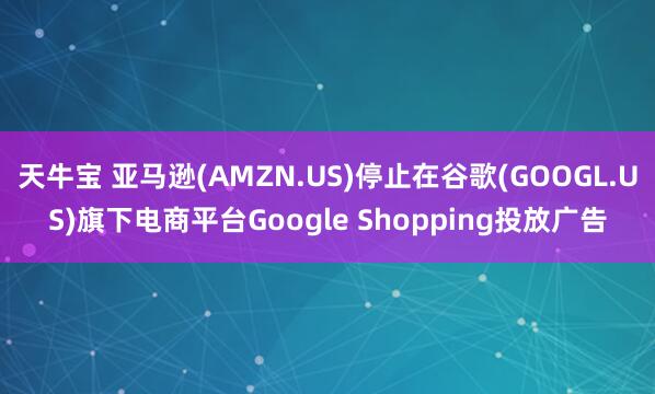 天牛宝 亚马逊(AMZN.US)停止在谷歌(GOOGL.US)旗下电商平台Google Shopping投放广告