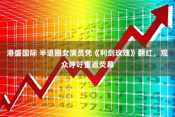 港盛国际 半退圈女演员凭《利剑玫瑰》翻红，观众呼吁重返荧幕