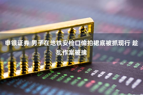 申银证券 男子在地铁安检口偷拍裙底被抓现行 趁乱作案被擒