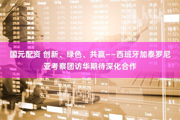 国元配资 创新、绿色、共赢——西班牙加泰罗尼亚考察团访华期待深化合作