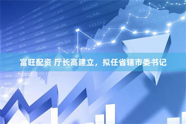 富旺配资 厅长高建立，拟任省辖市委书记