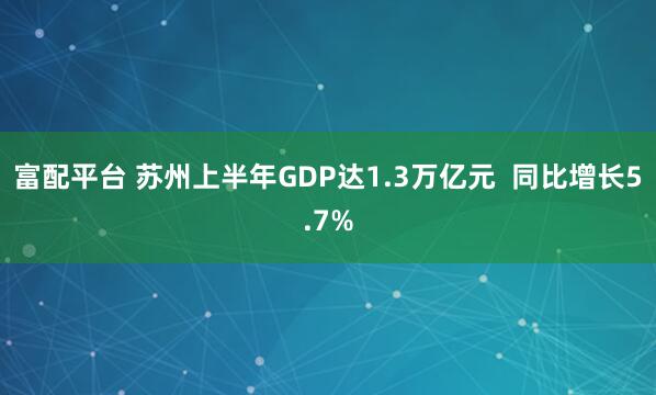 富配平台 苏州上半年GDP达1.3万亿元  同比增长5.7%