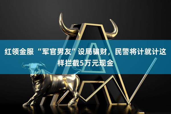 红领金服 “军官男友”设局骗财，民警将计就计这样拦截5万元现金
