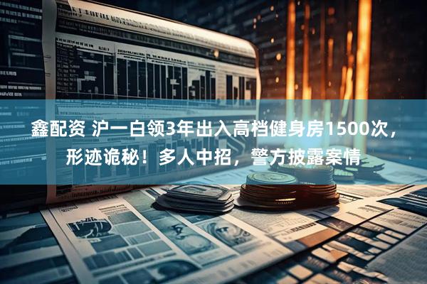 鑫配资 沪一白领3年出入高档健身房1500次，形迹诡秘！多人中招，警方披露案情