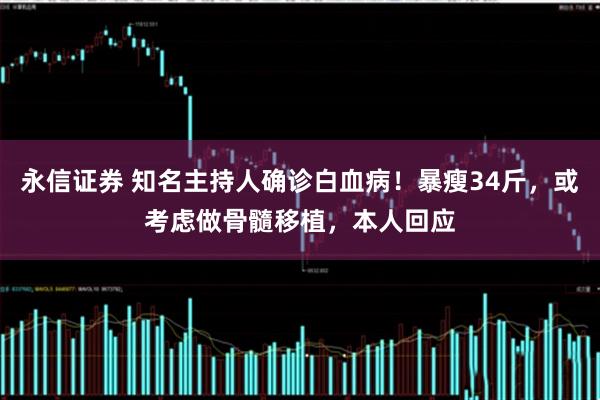 永信证券 知名主持人确诊白血病！暴瘦34斤，或考虑做骨髓移植，本人回应