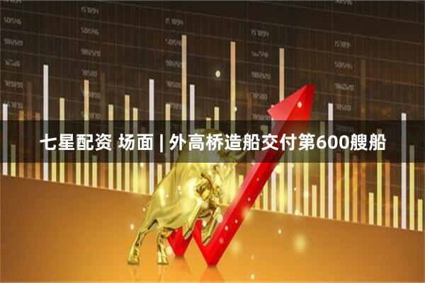 七星配资 场面 | 外高桥造船交付第600艘船
