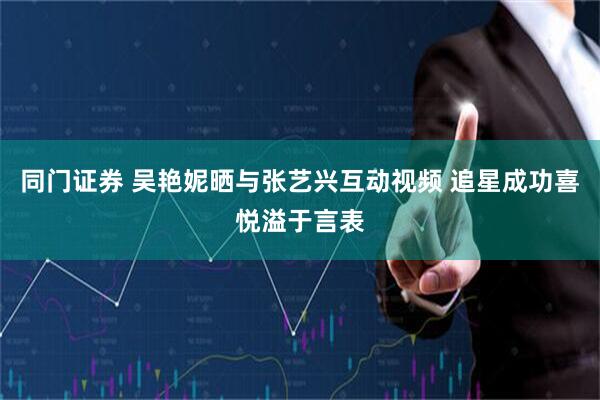 同门证券 吴艳妮晒与张艺兴互动视频 追星成功喜悦溢于言表