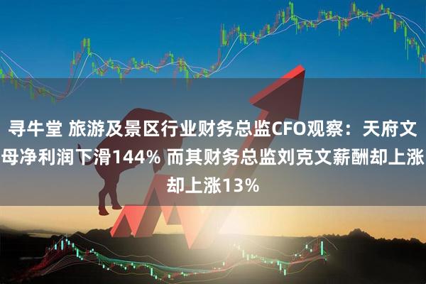 寻牛堂 旅游及景区行业财务总监CFO观察：天府文旅归母净利润下滑144% 而其财务总监刘克文薪酬却上涨13%