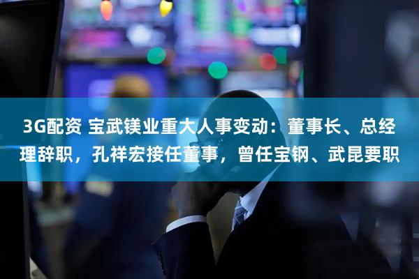 3G配资 宝武镁业重大人事变动：董事长、总经理辞职，孔祥宏接任董事，曾任宝钢、武昆要职