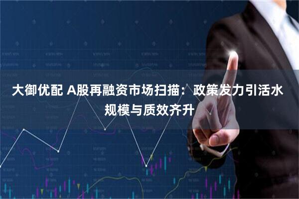 大御优配 A股再融资市场扫描：政策发力引活水 规模与质效齐升