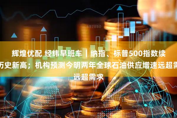 辉煌优配 经纬早班车｜纳指、标普500指数续创历史新高；机构预测今明两年全球石油供应增速远超需求