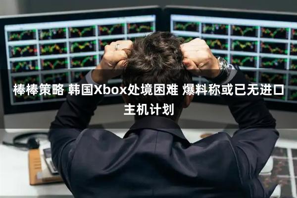 棒棒策略 韩国Xbox处境困难 爆料称或已无进口主机计划
