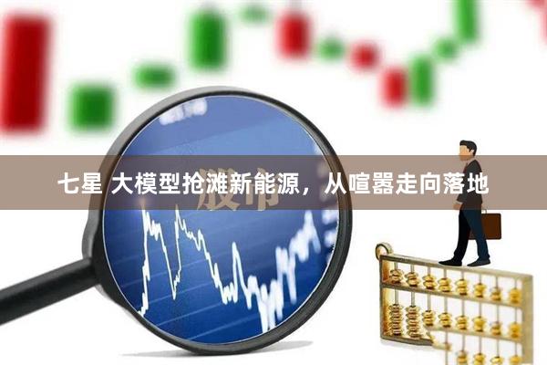 七星 大模型抢滩新能源，从喧嚣走向落地