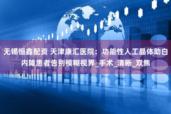 无锡恒鑫配资 天津康汇医院：功能性人工晶体助白内障患者告别模糊视界_手术_清晰_双焦