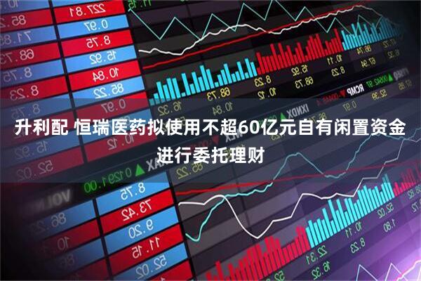 升利配 恒瑞医药拟使用不超60亿元自有闲置资金进行委托理财