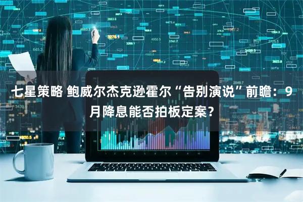 七星策略 鲍威尔杰克逊霍尔“告别演说”前瞻：9月降息能否拍板定案？