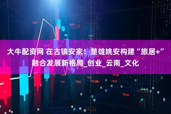 大牛配资网 在古镇安家！楚雄姚安构建“旅居+”融合发展新格局_创业_云南_文化