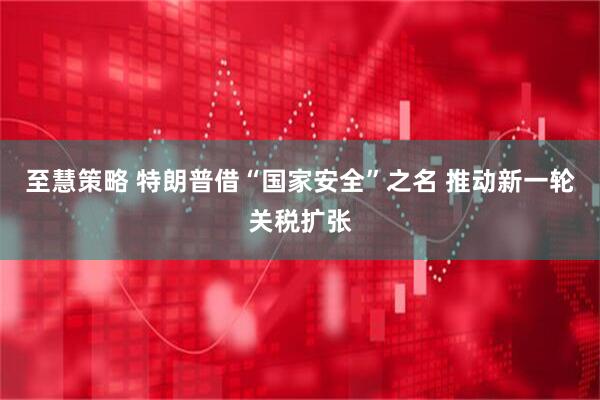 至慧策略 特朗普借“国家安全”之名 推动新一轮关税扩张