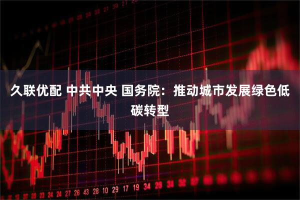 久联优配 中共中央 国务院：推动城市发展绿色低碳转型