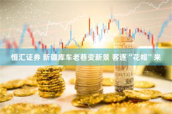 恒汇证券 新疆库车老巷变新景 客逐“花帽”来