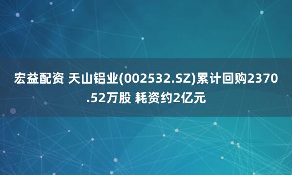 宏益配资 天山铝业(002532.SZ)累计回购2370.52万股 耗资约2亿元