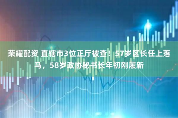荣耀配资 直辖市3位正厅被查！57岁区长任上落马，58岁政协秘书长年初刚履新